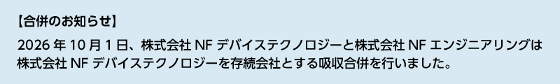 【合併のお知らせ】／2026年10月1日、株式会社NFデバイステクノロジーと株式会社NFエンジニアリングは株式会社NFデバイステクノロジーを存続会社とする吸収合併を行いました。